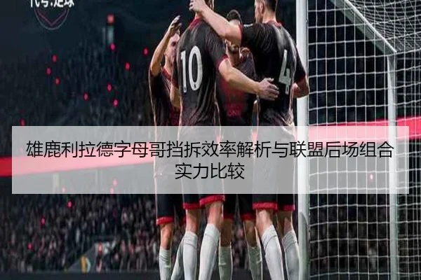 雄鹿利拉德字母哥挡拆效率解析与联盟后场组合实力比较