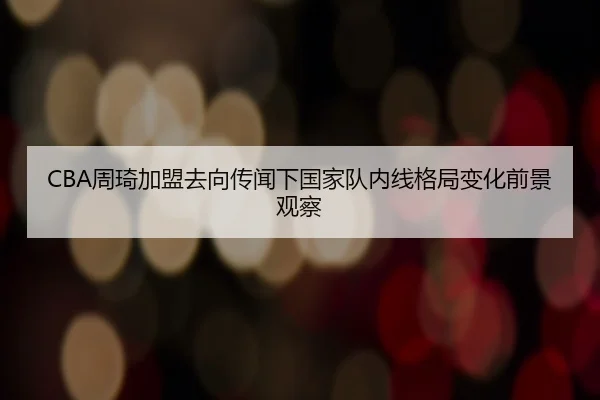 CBA周琦加盟去向传闻下国家队内线格局变化前景观察