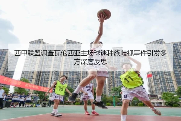 西甲联盟调查瓦伦西亚主场球迷种族歧视事件引发多方深度反思