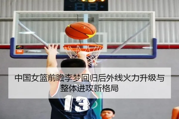 中国女篮前瞻李梦回归后外线火力升级与整体进攻新格局