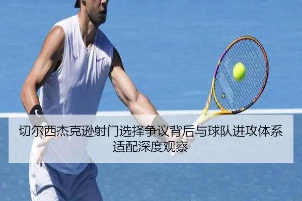 切尔西杰克逊射门选择争议背后与球队进攻体系适配深度观察