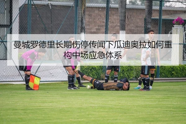 曼城罗德里长期伤停传闻下瓜迪奥拉如何重构中场应急体系