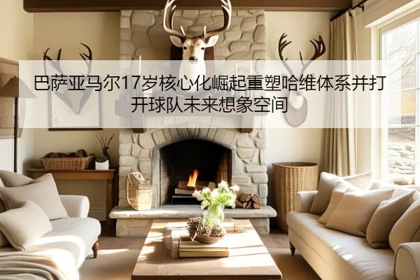 巴萨亚马尔17岁核心化崛起重塑哈维体系并打开球队未来想象空间