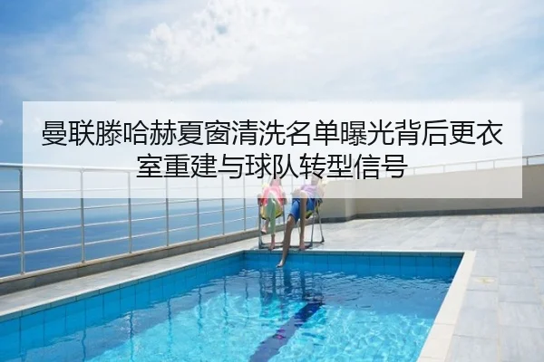 曼联滕哈赫夏窗清洗名单曝光背后更衣室重建与球队转型信号