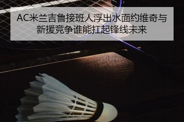 AC米兰吉鲁接班人浮出水面约维奇与新援竞争谁能扛起锋线未来