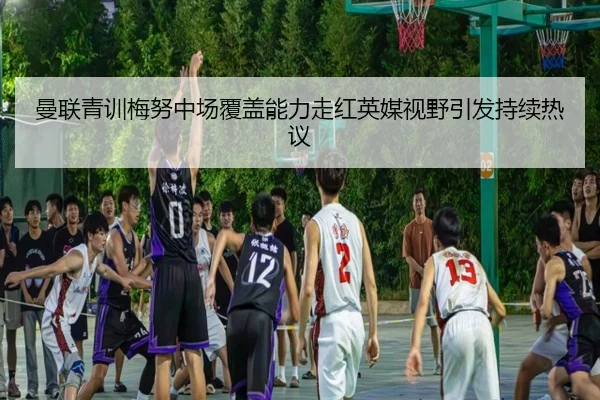 曼联青训梅努中场覆盖能力走红英媒视野引发持续热议